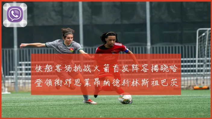 快船客场挑战火箭首发阵容揭晓哈登领衔邓恩莱昂纳德科林斯祖巴茨共战强敌