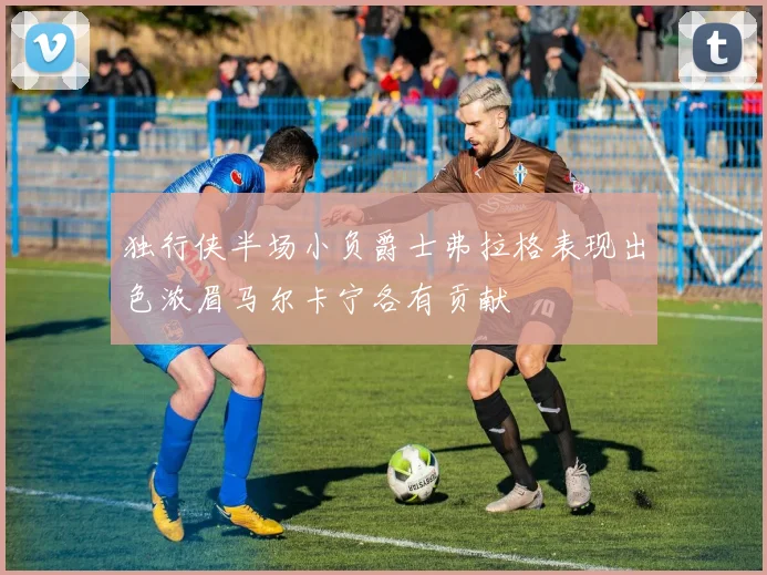独行侠半场小负爵士弗拉格表现出色浓眉马尔卡宁各有贡献