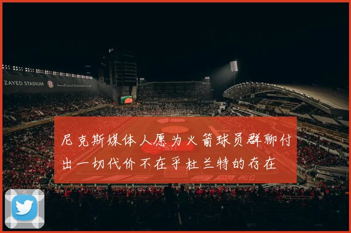 尼克斯媒体人愿为火箭球员群聊付出一切代价不在乎杜兰特的存在