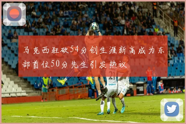 马克西狂砍54分创生涯新高成为东部首位50分先生引发热议