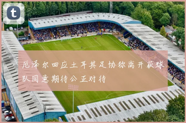 厄泽尔回应土耳其足协称离开获球队同意期待公正对待