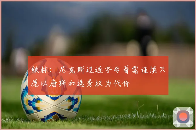 铁林：尼克斯追逐字母哥需谨慎只愿以唐斯加选秀权为代价