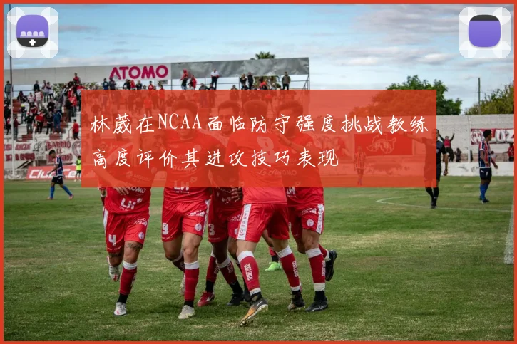 林葳在NCAA面临防守强度挑战教练高度评价其进攻技巧表现
