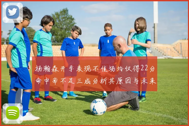 杨瀚森开季表现不佳场均仅得22分命中率不足三成分析其原因与未来发展潜力