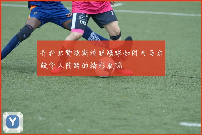 乔科尔赞埃斯特旺踢球如同内马尔般令人陶醉的精彩表现