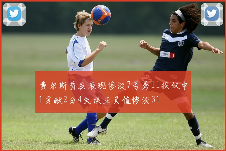 费尔斯首发表现惨淡7号秀11投仅中1贡献2分4失误正负值惨淡31