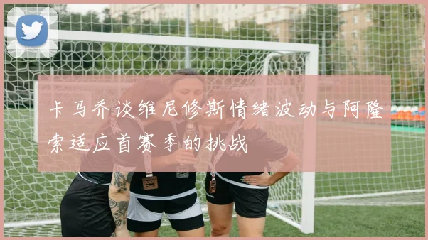 卡马乔谈维尼修斯情绪波动与阿隆索适应首赛季的挑战