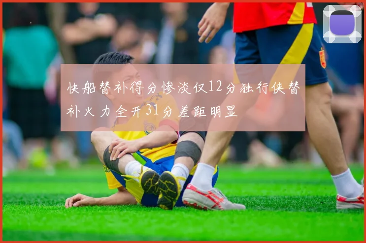 快船替补得分惨淡仅12分独行侠替补火力全开31分差距明显