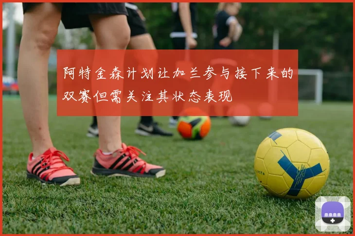 阿特金森计划让加兰参与接下来的双赛但需关注其状态表现