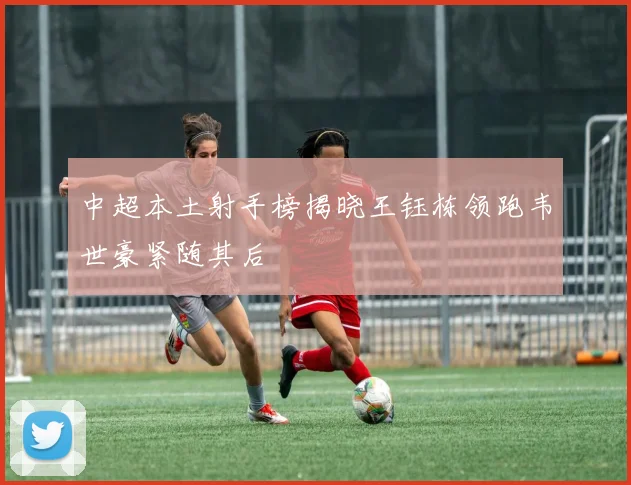 中超本土射手榜揭晓王钰栋领跑韦世豪紧随其后