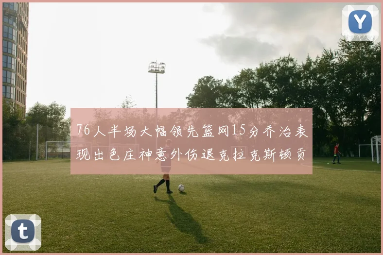 76人半场大幅领先篮网15分乔治表现出色庄神意外伤退克拉克斯顿贡献12分