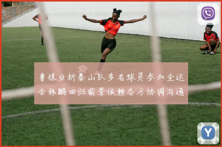 鲁媒分析泰山队多名球员参加全运会韩鹏回归前景依赖各方协调沟通
