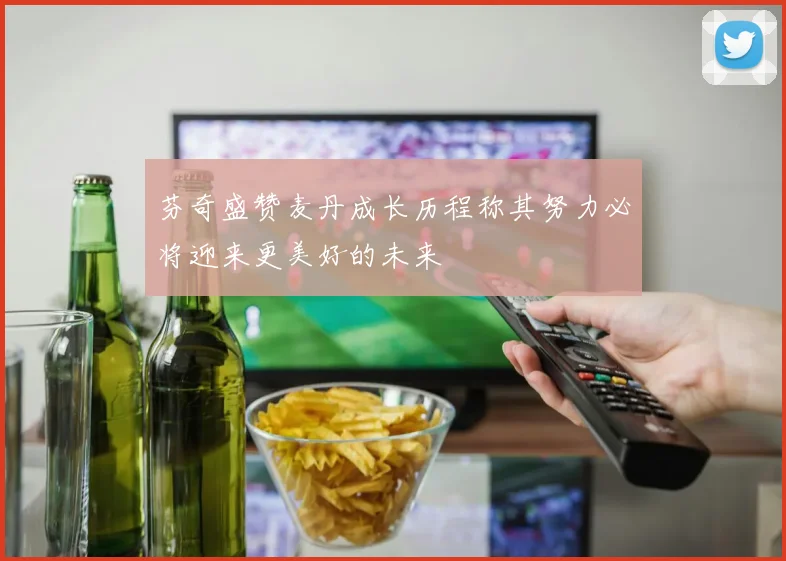 芬奇盛赞麦丹成长历程称其努力必将迎来更美好的未来