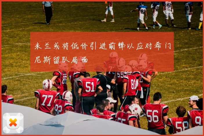 米兰或将低价引进前锋以应对希门尼斯留队局面