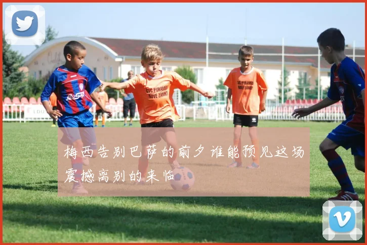 梅西告别巴萨的前夕谁能预见这场震撼离别的来临