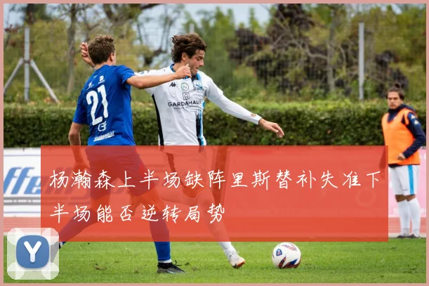 杨瀚森上半场缺阵里斯替补失准下半场能否逆转局势