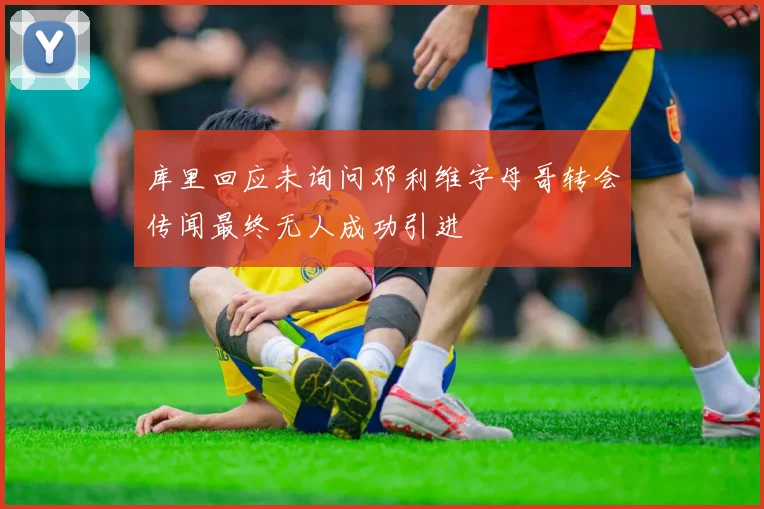 库里回应未询问邓利维字母哥转会传闻最终无人成功引进