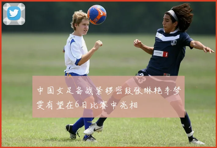中国女足备战紧锣密鼓张琳艳李梦雯有望在6日比赛中亮相