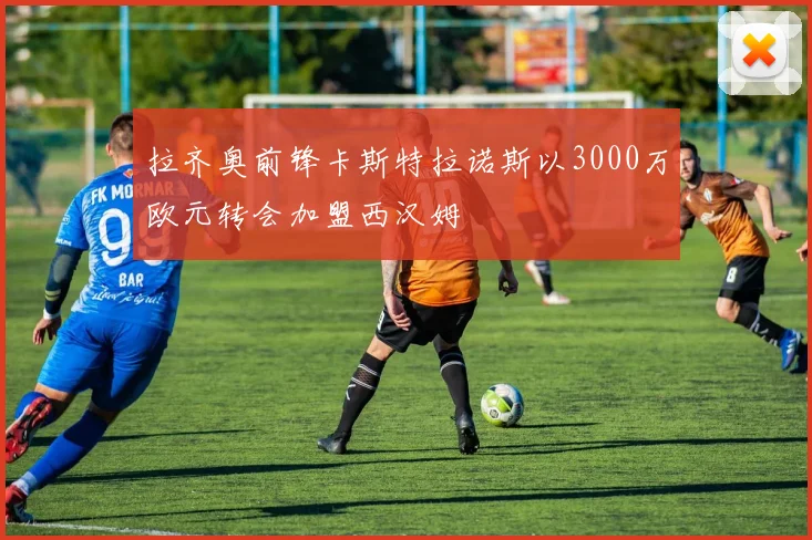 拉齐奥前锋卡斯特拉诺斯以3000万欧元转会加盟西汉姆