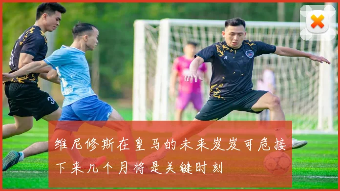 维尼修斯在皇马的未来岌岌可危接下来几个月将是关键时刻