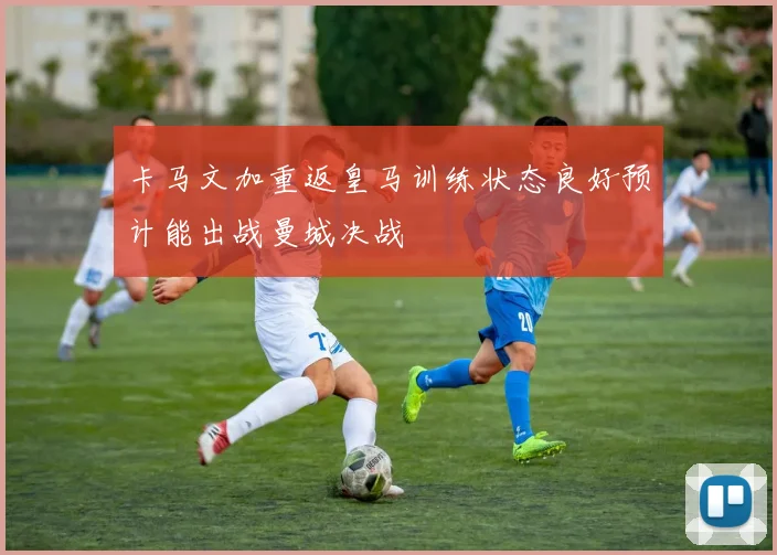 卡马文加重返皇马训练状态良好预计能出战曼城决战