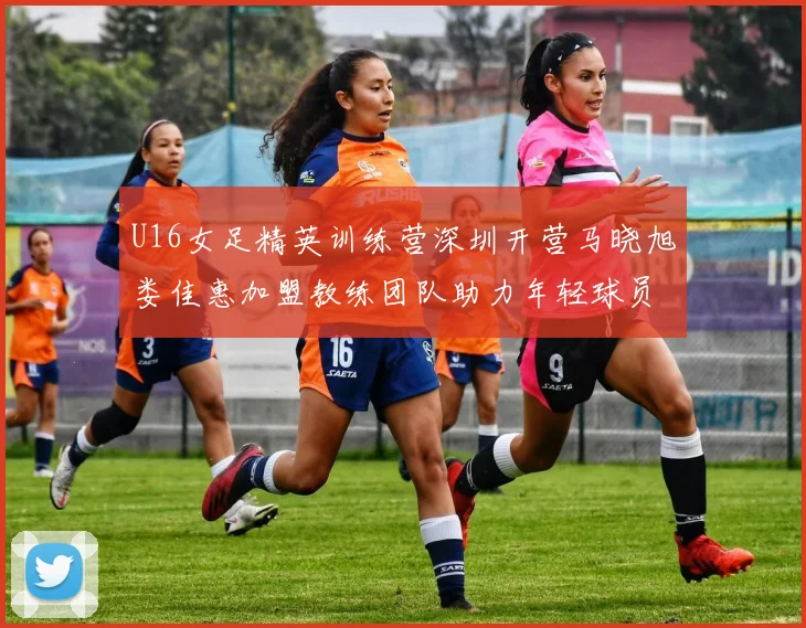 U16女足精英训练营深圳开营马晓旭娄佳惠加盟教练团队助力年轻球员成长