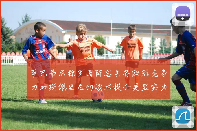 萨巴蒂尼称罗马阵容具备欧冠竞争力加斯佩里尼的战术提升更显实力