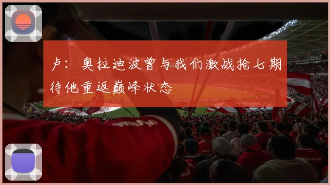 卢：奥拉迪波曾与我们激战抢七期待他重返巅峰状态