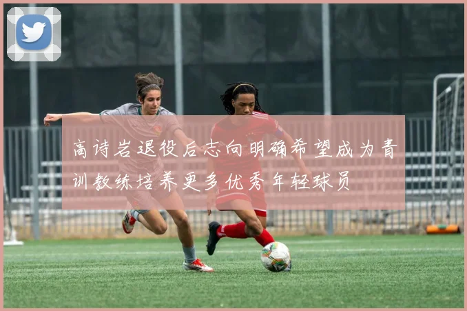 高诗岩退役后志向明确希望成为青训教练培养更多优秀年轻球员