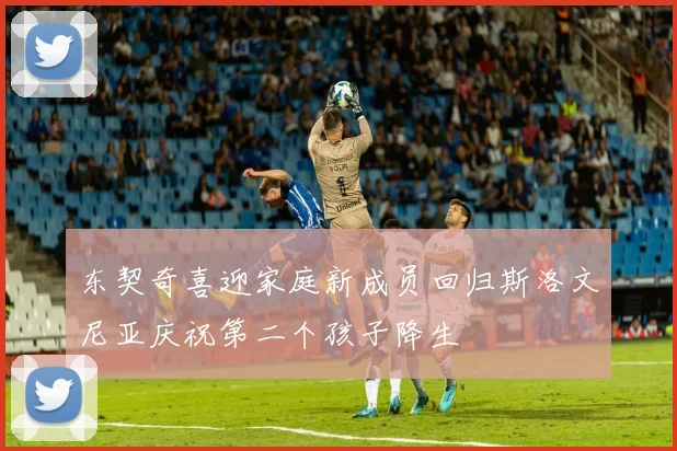 东契奇喜迎家庭新成员回归斯洛文尼亚庆祝第二个孩子降生