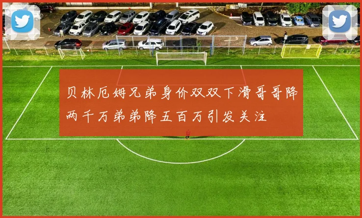 贝林厄姆兄弟身价双双下滑哥哥降两千万弟弟降五百万引发关注