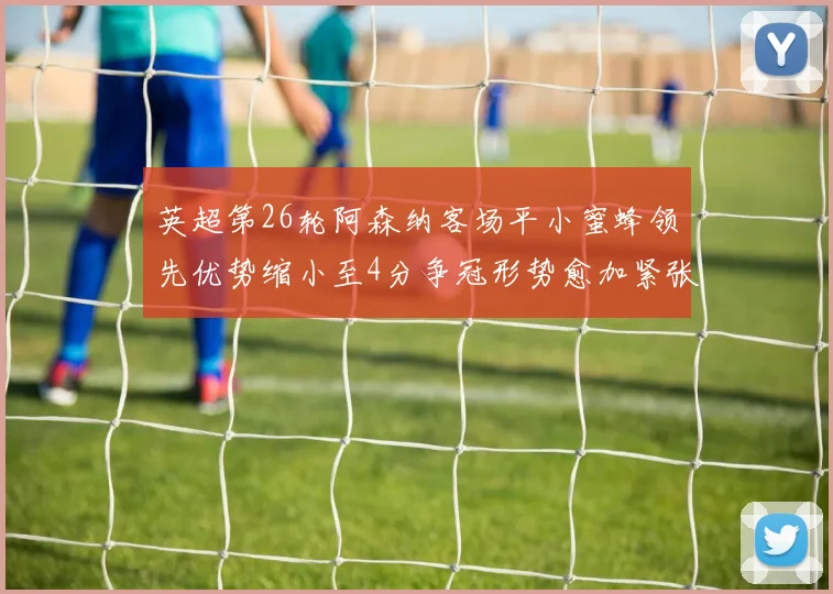 英超第26轮阿森纳客场平小蜜蜂领先优势缩小至4分争冠形势愈加紧张