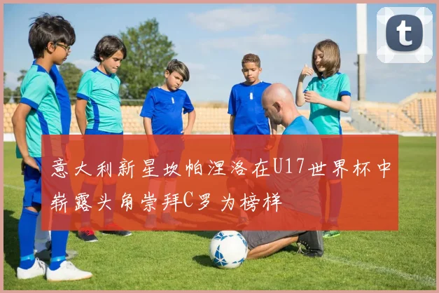 意大利新星坎帕涅洛在U17世界杯中崭露头角崇拜C罗为榜样