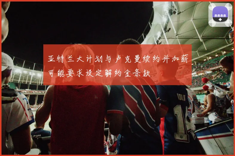 亚特兰大计划与卢克曼续约并加薪可能要求设定解约金条款