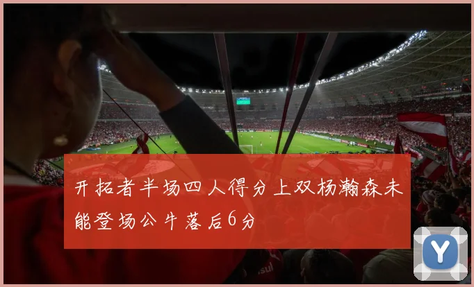 开拓者半场四人得分上双杨瀚森未能登场公牛落后6分